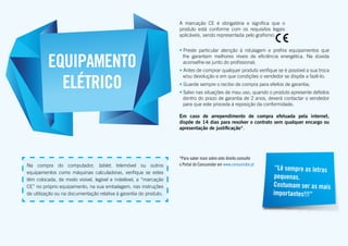 • Preste particular atenção à rotulagem e prefira equipamentos que
lhe garantam melhores níveis de eficiência energética. Na dúvida
aconselhe-se junto do profissional;
• Antes de comprar qualquer produto verifique se é possível a sua troca
e/ou devolução e em que condições o vendedor se dispõe a fazê-lo;
• Guarde sempre o recibo de compra para efeitos de garantia;
• Salvo nas situações de mau uso, quando o produto apresente defeitos
dentro do prazo de garantia de 2 anos, deverá contactar o vendedor
para que este proceda à reposição da conformidade.
Em caso de arrependimento de compra efetuada pela internet,
dispõe de 14 dias para resolver o contrato sem qualquer encargo ou
apresentação de justificação*.
*Para saber mais sobre este direito consulte
o Portal do Consumidor em www.consumidor.pt
EQUIPAMENTO
ELÉTRICO
Na compra do computador, tablet, telemóvel ou outros
equipamentos como máquinas calculadoras, verifique se estes
têm colocada, de modo visível, legível e indelével, a “marcação
CE” no próprio equipamento, na sua embalagem, nas instruções
de utilização ou na documentação relativa à garantia do produto.
“Lê sempre as letras
pequenas.
Costumam ser as mais
importantes!!!”
A marcação CE é obrigatória e significa que o
produto está conforme com os requisitos legais
aplicáveis, sendo representada pelo grafismo:
 