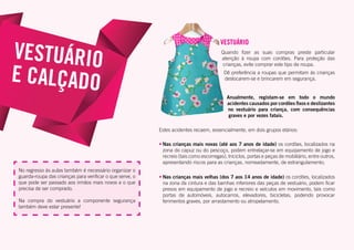 VESTUÁRIO
Quando fizer as suas compras preste particular
atenção à roupa com cordões. Para proteção das
crianças, evite comprar este tipo de roupa.
Dê preferência a roupas que permitam às crianças
deslocarem-se e brincarem em segurança.
Anualmente, registam-se em todo o mundo
acidentes causados por cordões fixos e deslizantes
no vestuário para criança, com consequências
graves e por vezes fatais.
Estes acidentes recaem, essencialmente, em dois grupos etários:
•	Nas crianças mais novas (até aos 7 anos de idade) os cordões, localizados na
zona do capuz ou do pescoço, podem entrelaçar-se em equipamento de jogo e
recreio (tais como escorregas), triciclos, portas e peças de mobiliário, entre outros,
apresentando riscos para as crianças, nomeadamente, de estrangulamento;
•	Nas crianças mais velhas (dos 7 aos 14 anos de idade) os cordões, localizados
na zona da cintura e das bainhas inferiores das peças de vestuário, podem ficar
presos em equipamento de jogo e recreio e veículos em movimento, tais como
portas de automóveis, autocarros, elevadores, bicicletas, podendo provocar
ferimentos graves, por arrastamento ou atropelamento.
VESTUÁRIO
E CALÇADO
No regresso às aulas também é necessário organizar o
guarda-roupa das crianças para verificar o que serve, o
que pode ser passado aos irmãos mais novos e o que
precisa de ser comprado.
Na compra do vestuário a componente segurança
também deve estar presente!
 