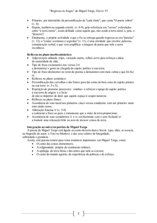 “Regresso às fragas” de Miguel Torga, Diário VI
2
 Primeiro, por intermédio da personificação de "cada fonte", que canta "O poeta voltou"
(v. 6);
 Depois, também na segunda estrofe (v. 8-9), pela referência aos "versos" esfarelados
sobre “a terra morta”, assim definida como aquela que, não sendo a terra natal, é, pois, o
"desterro";
 Finalmente, a própria actividade a que o Eu se entrega quando regressa ao seu "paraíso"
(v. 12), o "contar aventuras e segredos" (v. 11), é uma atividade que envolve palavras,
comunicação verbal, o que vem amplificar a imagem de poeta que nele a serra
reconhece.
Reflexos no plano morfossintáctico:
 Adjectivação utilizada (rijos, cansado, morta, velho) serve para reforçar a ideia
de austeridade da vida;
 Tipo de frase exclamativo nos versos 2-6
a demonstrar o gosto na chegada do sujeito poético à sua terra;
 Tipo de frase declarativo no resto do poema a demonstrar com mais calma o que foi faz
er.
 Reflexos no plano semântico:
 Personificação dos carvalhos e das fontes para dar conta do bem estar do sujeito poético
na sua terra (v. 3 e 5);
 Repetição do pronome possessivo «minha» a reforçar o apego do sujeito poético
à sua terra de origem e o facto
de não se importar de dizer que aquele espaço é seupor natureza.
 Reflexos no plano fónico:
 Assonância do som nasal nos primeiros cinco versos condizente com um primeiro mom
ento ainda cansa;
 Aliteração fonema /t/ (v. 5-8)
a cadenciar a frase ao gozo e entusiasmo que a visão da terra proporciona;
 Assonância de sons semiabertos /i/ e /e/ em harmonia com o som fechado /o/
a traduzir uma relaxação feliz no acto de invocar coisas da terra.
Integração no universo poético de Miguel Torga
A poesia da Miguel Torga está ligada ao canto da terra dura e bravia (que, aliás, se associa,
na biografia do autor, a Trás-os-Montes) e dos seus valores de Integridade,
sobriedade e grandeza.
Assim, este poema remete para veios temáticos importantes em Miguel Torga, como:
 O canto das coisas elementares;
 A religiosidade própria do sentimento telúrico;
 A apologia da terra firma e das raízes que nela se cravam;
 O canto do mundo agrário, da experiência da pobreza e do esforço.
 