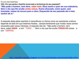 O Livro dos Espíritos:
392. Por que perde o Espírito encarnado a lembrança do seu passado?
“Não pode o homem, nem deve, saber tudo. Deus assim o quer em sua sabedoria.
Sem o véu que lhe oculta certas coisas, ficaria ofuscado, como quem, sem
transição, saísse do escuro para o claro. Esquecido de seu passado ele é mais
senhor de si.”


A resposta dada pelos espíritos é maravilhosa e a forma como se caracteriza a leitura
depende do lado em que estamos fixados , sempre lembrando que muitas vezes somos
ofuscados pelo nosso interesse. A resposta não diz ``Não pode o homem, nem
deve, saber NADA e sim ``TUDO ,`` Sem o véu que lhe oculta TODAS AS coisas e
sim ``CERTAS




         http://espiritismopratico.blogspot.com.br/p/psicoterapia-reencarnacionista-e.html
 