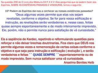 Na questão 290 de O Livro dos Médiuns CA P. X X V I Das perguntas que se podem fazer aos
Espíritos, SOBRE AS EXISTÊNCIAS PASSADAS E VINDOURAS, temos o seguinte:

   15ª Podem os Espíritos dar-nos a conhecer as nossas existências passadas?
         ―Deus algumas vezes permite que elas vos sejam
   reveladas, conforme o objetivo. Se for para vossa edificação e
  instrução, as revelações serão verdadeiras e, nesse caso, feitas
quase sempre espontaneamente e de modo inteiramente imprevisto.
Ele, porém, não o permite nunca para satisfação de vã curiosidade.‖

Eis a sapiência de Kardec, repetindo e reformulando questões para
reforçar e não deixar brechas doutrinarias. Fica claro que DEUS nos
permite algumas vezes a rememoração de certas coisas conforme o
objetivo e que seja para instrução e edificação ( evolução ), e serão
verdadeiras e feitas `` QUASE SEMPRE ´´espontaneamente ou de
modo imprevisto. Sem nunca satisfazer uma vã curiosidade.
                                               Anselmo Benites Heib
 
