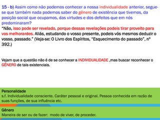 15 - b) Assim como não podemos conhecer a nossa individualidade anterior, segue-
se que também nada podemos saber do gênero de existência que tivemos, da
posição social que ocupamos, das virtudes e dos defeitos que em nós
predominaram?
―Não, isso pode ser revelado, porque dessas revelações podeis tirar proveito para
vos melhorardes. Aliás, estudando o vosso presente, podeis vós mesmos deduzir o
vosso, passado.‖ (Veja-se: O Livro dos Espíritos, ―Esquecimento do passado‖, nº
392.)


Vejam que a questão não é de se conhecer a INDIVIDUALIDADE ,mas buscar reconhecer o
GÊNERO de tais existenciais.




Personalidade
s.f. Individualidade consciente. Caráter pessoal e original. Pessoa conhecida em razão de
suas funções, de sua influência etc.

Gênero
Maneira de ser ou de fazer: modo de viver, de proceder.
 