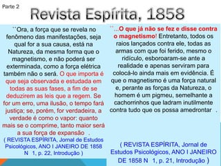 Parte 2



    ``Ora, a força que se revela no    ``...O que já não se fez e disse contra
 fenômeno das manifestações, seja        o magnetismo! Entretanto, todos os
     qual for a sua causa, está na        raios lançados contra ele, todas as
  Natureza, da mesma forma que o          armas com que foi ferido, mesmo o
    magnetismo, e não poderá ser             ridículo, esboroaram-se ante a
  exterminada, como a força elétrica       realidade e apenas serviram para
também não o será. O que importa é       colocá-lo ainda mais em evidência. É
 que seja observada e estudada em       que o magnetismo é uma força natural
   todas as suas fases, a fim de se       e, perante as forças da Natureza, o
 deduzirem as leis que a regem. Se        homem é um pigmeu, semelhante a
for um erro, uma ilusão, o tempo fará    cachorrinhos que ladram inutilmente
 justiça; se, porém, for verdadeira, a contra tudo que os possa amedrontar .
   verdade é como o vapor: quanto
mais se o comprime, tanto maior será
      a sua força de expansão .
( REVISTA ESPÍRITA, Jornal de Estudos
 Psicológicos, ANO I JANEIRO DE 1858       ( REVISTA ESPÍRITA, Jornal de
        N 1, p. 22, Introdução )        Estudos Psicológicos, ANO I JANEIRO
                                          DE 1858 N 1, p. 21, Introdução )
 