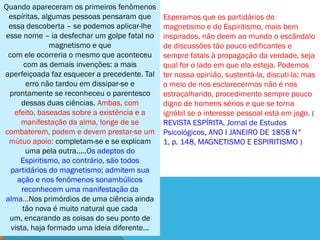 Quando apareceram os primeiros fenômenos
 espíritas, algumas pessoas pensaram que       Esperamos que os partidários do
 essa descoberta – se podemos aplicar-lhe      magnetismo e do Espiritismo, mais bem
esse nome – ia desfechar um golpe fatal no     inspirados, não deem ao mundo o escândalo
               magnetismo e que                de discussões tão pouco edificantes e
 com ele ocorreria o mesmo que aconteceu       sempre fatais à propagação da verdade, seja
       com as demais invenções: a mais         qual for o lado em que ela esteja. Podemos
aperfeiçoada faz esquecer a precedente. Tal    ter nossa opinião, sustentá-la, discuti-la; mas
        erro não tardou em dissipar-se e       o meio de nos esclarecermos não é nos
 prontamente se reconheceu o parentesco        estraçalhando, procedimento sempre pouco
      dessas duas ciências. Ambas, com         digno de homens sérios e que se torna
   efeito, baseadas sobre a existência e a     ignóbil se o interesse pessoal está em jogo. (
     manifestação da alma, longe de se         REVISTA ESPÍRITA, Jornal de Estudos
combaterem, podem e devem prestar-se um        Psicológicos, ANO I JANEIRO DE 1858 N°
 mútuo apoio: completam-se e se explicam       1, p. 148, MAGNETISMO E ESPIRITISMO )
       uma pela outra.....Os adeptos do
     Espiritismo, ao contrário, são todos
  partidários do magnetismo; admitem sua
    ação e nos fenômenos sonambúlicos
      reconhecem uma manifestação da
alma...Nos primórdios de uma ciência ainda
      tão nova é muito natural que cada
 um, encarando as coisas do seu ponto de
  vista, haja formado uma ideia diferente...
 