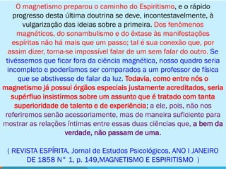 O magnetismo preparou o caminho do Espiritismo, e o rápido
    progresso desta última doutrina se deve, incontestavelmente, à
       vulgarização das ideias sobre a primeira. Dos fenômenos
      magnéticos, do sonambulismo e do êxtase às manifestações
    espíritas não há mais que um passo; tal é sua conexão que, por
  assim dizer, torna-se impossível falar de um sem falar do outro. Se
 tivéssemos que ficar fora da ciência magnética, nosso quadro seria
  incompleto e poderíamos ser comparados a um professor de física
      que se abstivesse de falar da luz. Todavia, como entre nós o
magnetismo já possui órgãos especiais justamente acreditados, seria
   supérfluo insistirmos sobre um assunto que é tratado com tanta
     superioridade de talento e de experiência; a ele, pois, não nos
 referiremos senão acessoriamente, mas de maneira suficiente para
mostrar as relações íntimas entre essas duas ciências que, a bem da
                     verdade, não passam de uma.

 ( REVISTA ESPÍRITA, Jornal de Estudos Psicológicos, ANO I JANEIRO
       DE 1858 N° 1, p. 149,MAGNETISMO E ESPIRITISMO )
 