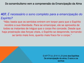 Do sonambulismo vem a compreensão da Emancipação da Alma


407. É necessário o sono completo para a emancipação do
Espírito?
 ―Não; basta que os sentidos entrem em torpor para que o Espírito
  recobre a sua liberdade. Para se emancipar, ele se aproveita de
 todos os instantes de trégua que o corpo lhe concede. Desde que
haja prostração das forças vitais, o Espírito se desprende, tornando-
         se tanto mais livre, quanto mais fraco for o corpo.‖




                                   C A P Í T U L O V I I I, O Livro dos Espíritos
                                    Da emancipação da alma, O sono e os
                                                      sonhos
 