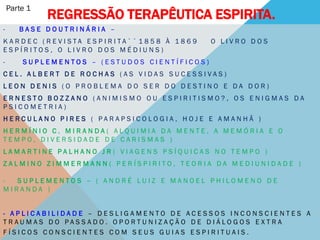 Parte 1
              REGRESSÃO TERAPÊUTICA ESPIRITA.
-      BASE DOUTRINÁRIA –
KARDEC (R EVISTA ESP IRITA`` 1858 À 1869      O LIVRO DOS
ESPÍRITOS, O LIVRO DOS MÉDIUNS)
-       SUPLEMENTOS – (ESTUDOS CIENTÍFICOS)
CEL. ALBERT DE ROCHAS (AS VIDAS SUCESSIVAS)
LEON DENIS (O PROBLEMA DO SER DO DESTINO E DA DOR)
ERNESTO BOZZANO (ANIMISMO OU ESPIRITISMO?, OS ENIGMAS DA
PSICOMETRIA)
HERCULANO PIRES ( PARAPSICOLOGIA, HOJE E AMANHÃ )
HERMÍNIO C. MIRANDA( ALQUIMIA DA MENTE, A MEMÓRIA E O
TEMPO, DIVERSIDADE DE CARISMAS )
LAMARTINE PALHANO JR ( VIAGENS PSÍQUICAS NO TEMPO )
ZALMINO ZIMMERMANN( PERÍSPIRITO, TEORIA DA MEDIUNIDADE )

-  SUPLEMENTOS – ( ANDRÉ LUIZ E MANOEL PHILOMENO DE
MIRANDA )


- APLICABILIDADE – DESLIGAMENTO DE ACESSOS INCONSCIENTES A
TRAUMAS DO PASSADO. OPORTUNIZAÇÃO DE DIÁLOGOS EXTRA
FÍSICOS CONSCIENTES COM SEUS GUIAS ESPIRITUAIS.
 