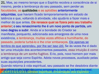 21. Mas, ao mesmo tempo que o Espírito recobra a consciência de si
mesmo, perde a lembrança do seu passado, sem perder as
faculdades, as qualidades e as aptidões anteriormente
adquiridas, que haviam ficado temporariamente em estado de
latência e que, voltando à atividade, vão ajudá-lo a fazer mais e
melhor do que antes. Ele renasce qual se fizera pelo seu trabalho
anterior; o seu renascimento lhe é um novo ponto de partida, um
novo degrau a subir. Ainda aí a bondade do Criador se
manifesta, porquanto, adicionada aos amargores de uma nova
existência, a lembrança, muitas vezes aflitiva e humilhante, do
passado, poderia turbá-lo e lhe criar embaraços. Ele apenas se
lembra do que aprendeu, por lhe ser isso útil. Se às vezes lhe é dado
ter uma intuição dos acontecimentos passados, essa intuição é como
a lembrança de um sonho fugitivo. Ei-lo, pois, novo homem por mais
antigo que seja como Espírito. Adota novos processos, auxiliado pelas
suas aquisições precedentes.
Quando retorna à vida espiritual, seu passado se lhe desdobra diante
dos olhos e ele julga de como empregou o tempo, se bem ou mal.
 C A P Í T U L O X I, Gênese espiritual, Encarnação dos Espíritos.
 