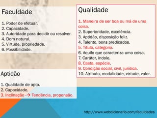 Faculdade                                 Qualidade
1. Poder de efetuar.                      1. Maneira de ser boa ou má de uma
2. Capacidade.                            coisa.
3. Autoridade para decidir ou resolver.   2. Superioridade, excelência.
4. Dom natural.                           3. Aptidão, disposição feliz.
5. Virtude, propriedade.                  4. Talento, bons predicados.
6. Possibilidade.                         5. Título, categoria.
                                          6. Aquilo que caracteriza uma coisa.
                                          7. Caráter, índole.
                                          8. Casta, espécie.
                                          9. Condição social, civil, jurídica.
Aptidão                                   10. Atributo, modalidade, virtude, valor.

1. Qualidade de apto.
2. Capacidade.
3. Inclinação - Tendência, propensão.


                                             http://www.webdicionario.com/faculdades
 