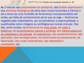 C A P Í T U L O I, Caráter da revelação espírita, p. 45

40.O estudo das propriedades do períspirito, dos fluidos espirituais e
dos atributos fisiológicos da alma abre novos horizontes à Ciência e
dá a chave de uma multidão de fenômenos incompreendidos até
então, por falta de conhecimento da lei que os rege — fenômenos
negados pelo materialismo, por se prenderem à espiritualidade, e
qualificados como milagres ou sortilégios por outras crenças. Tais
são, entre muitos, os fenômenos da vista dupla, da visão a
distância, do sonambulismo natural e artificial, dos efeitos psíquicos
da catalepsia e da letargia, da presciência, dos pressentimentos, das
aparições, das transfigurações, da transmissão do pensamento, da
fascinação, das curas instantâneas, das obsessões e
possessões, etc.
 