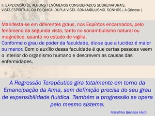 II. EXPLICAÇÃO DE ALGUNS FENÔMENOS CONSIDERADOS SOBRENATURAIS.
VISTA ESPIRITUAL OU PSÍQUICA. DUPLA VISTA. SONAMBULISMO. SONHOS ( A Gênese )


Manifesta-se em diferentes graus, nos Espíritos encarnados, pelo
fenômeno da segunda vista, tanto no sonambulismo natural ou
magnético, quanto no estado de vigília.
Conforme o grau de poder da faculdade, diz-se que a lucidez é maior
ou menor. Com o auxílio dessa faculdade é que certas pessoas veem
o interior do organismo humano e descrevem as causas das
enfermidades.



   A Regressão Terapêutica gira totalmente em torno da
 Emancipação da Alma, sem definição precisa do seu grau
de expansibilidade fluídica. Também a progressão se opera
                   pelo mesmo sistema.
                                                          Anselmo Benites Heib
 