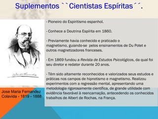 - Pioneiro do Espiritismo espanhol.

                         - Conhece a Doutrina Espírita em 1860.

                         - Previamente havia conhecido e praticado o
                         magnetismo, guiando-se pelos ensinamentos de Du Potet e
                         outros magnetizadores franceses.

                         - Em 1869 fundou a Revista de Estudos Psicológicos, da qual foi
                         seu diretor e redator durante 20 anos.

                         - Têm sido altamente reconhecidos e valorizados seus estudos e
                         práticas nos campos de hipnotismo e magnetismo. Realizou
                         experimentos com a regressão mental, apresentando uma
                         metodologia rigorosamente científica, de grande utilidade com
Jose Maria Fernandez     evidência favorável à reencarnação, antecedendo os conhecidos
Colavida - 1819 - 1888   trabalhos de Albert de Rochas, na França.
 