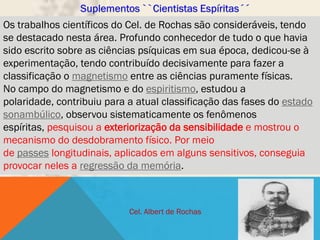 Os trabalhos científicos do Cel. de Rochas são consideráveis, tendo
se destacado nesta área. Profundo conhecedor de tudo o que havia
sido escrito sobre as ciências psíquicas em sua época, dedicou-se à
experimentação, tendo contribuído decisivamente para fazer a
classificação o magnetismo entre as ciências puramente físicas.
No campo do magnetismo e do espiritismo, estudou a
polaridade, contribuiu para a atual classificação das fases do estado
sonambúlico, observou sistematicamente os fenômenos
espíritas, pesquisou a exteriorização da sensibilidade e mostrou o
mecanismo do desdobramento físico. Por meio
de passes longitudinais, aplicados em alguns sensitivos, conseguia
provocar neles a regressão da memória.



                            Cel. Albert de Rochas
 