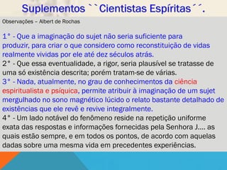 Observações – Albert de Rochas

1° - Que a imaginação do sujet não seria suficiente para
produzir, para criar o que considero como reconstituição de vidas
realmente vividas por ele até dez séculos atrás.
2° - Que essa eventualidade, a rigor, seria plausível se tratasse de
uma só existência descrita; porém tratam-se de várias.
3° - Nada, atualmente, no grau de conhecimentos da ciência
espiritualista e psíquica, permite atribuir à imaginação de um sujet
mergulhado no sono magnético lúcido o relato bastante detalhado de
existências que ele revê e revive integralmente.
4° - Um lado notável do fenômeno reside na repetição uniforme
exata das respostas e informações fornecidas pela Senhora J.... as
quais estão sempre, e em todos os pontos, de acordo com aquelas
dadas sobre uma mesma vida em precedentes experiências.
 