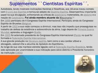 Autodidata, tendo mostrado inclinações literárias e filosóficas, aos 18 anos travou contato
com O Livro dos Espíritos e tornou-se adepto da Doutrina Espírita. Desempenhou importante
papel na sua divulgação, enfrentando as críticas do positivismo materialista, do ateísmo e a
reação do Catolicismo. Foi ainda membro atuante da Maçonaria.[1]
Em 1899 participou do II Congresso Espírita Internacional. Participou ainda do Congresso
Espírita de Bruxelas (Bélgica).
A partir de 1910 a sua visão começou a diminuir, mas isso não impediu que prosseguisse no
trabalho de defesa da existência e sobrevivência da alma. Logo depois da Primeira Guerra
Mundial, aprendeu a linguagem Braille.
Em 1925 foi aclamado presidente do Congresso Espírita Internacional (Paris), no qual foi
formada a Federação Espírita Internacional.
A sua grande produção na literatura espírita, bem como o seu caráter afável e
abnegado, valeram-lhe a alcunha de Apóstolo do Espiritismo.
Ao longo de sua vida manteve estreita ligação com a Federação Espírita Brasileira, tendo
sido aprovada por unanimidade a sua indicação para sócio distinto e Presidente honorário
da instituição (1901)
 