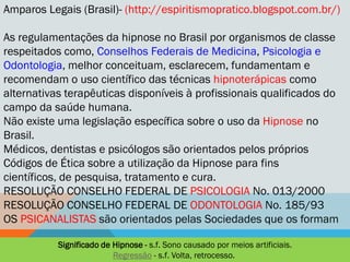 Amparos Legais (Brasil)- (http://espiritismopratico.blogspot.com.br/)

As regulamentações da hipnose no Brasil por organismos de classe
respeitados como, Conselhos Federais de Medicina, Psicologia e
Odontologia, melhor conceituam, esclarecem, fundamentam e
recomendam o uso científico das técnicas hipnoterápicas como
alternativas terapêuticas disponíveis à profissionais qualificados do
campo da saúde humana.
Não existe uma legislação específica sobre o uso da Hipnose no
Brasil.
Médicos, dentistas e psicólogos são orientados pelos próprios
Códigos de Ética sobre a utilização da Hipnose para fins
científicos, de pesquisa, tratamento e cura.
RESOLUÇÃO CONSELHO FEDERAL DE PSICOLOGIA No. 013/2000
RESOLUÇÃO CONSELHO FEDERAL DE ODONTOLOGIA No. 185/93
OS PSICANALISTAS são orientados pelas Sociedades que os formam

           Significado de Hipnose - s.f. Sono causado por meios artificiais.
                          Regressão - s.f. Volta, retrocesso.
 