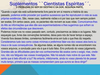 O PROBLEMA DO SER DO DESTINO E DA DOR, SEGUNDA PARTE,
"Quando o sujet não está suficientemente livre para ler em si mesmo a história do seu
passado, podemos então proceder por quadros sucessivos que lhe reproduzem à vista as suas
próprias existências. São, nesse caso, realmente visões e é por isso que nem sempre podem
ser exatas. Em certos casos, pois, os pacientes não revivem as suas vidas. Comunicamos-lhes
do Alto as informações que eles dão aos experimentadores e lhes sugerimos que sofram os
efeitos das circunstâncias que descrevem.
Podemos iniciar-vos no vosso passado sem, contudo, precisarmos as datas e os lugares. Não
esqueçais que, livres das convenções terrestres, deixa para nós de haver tempo e espaço.
Vivendo fora desses limites, cometemos facilmente erros em tudo o que lhes diz respeito.
Consideramos tudo isso como coisas mínimas e preferimos falar-vos dos vossos atos bons ou
maus e de suas consequências. Se algumas datas, se alguns nomes não se encontrarem nos
vossos arquivos, a conclusão para vós é que é tudo falso. Erro profundo do vosso julgamento.
Grandes são as dificuldades para dar-vos conhecimentos tão exatos como o exigis; mas, crede-
nos, não vos fatigueis nas vossas investigações. Não há estudo mais nobre do que este. Não
sentis que é belo difundir a luz? No entanto, infelizmente, ainda no vosso planeta há de passar
muito tempo, primeiro que as massas compreendam para que aurora se deva dirigir!"
 