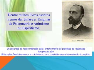 Dentre muitos livros escritos
     iremos dar ênfase a: Enigmas
      da Psicometria e Animismo
            ou Espiritismo.




      Os assuntos de nosso interesse para entendimento do processo de Regressão
                                    Terapêutica são:
Bi locação, Desdobramento e o Animismo como condição natural da evolução do espirito.
 