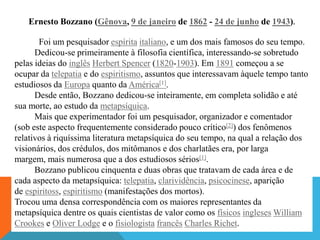 Ernesto Bozzano (Gênova, 9 de janeiro de 1862 - 24 de junho de 1943).

       Foi um pesquisador espírita italiano, e um dos mais famosos do seu tempo.
      Dedicou-se primeiramente à filosofia científica, interessando-se sobretudo
pelas ideias do inglês Herbert Spencer (1820-1903). Em 1891 começou a se
ocupar da telepatia e do espiritismo, assuntos que interessavam àquele tempo tanto
estudiosos da Europa quanto da América[1].
      Desde então, Bozzano dedicou-se inteiramente, em completa solidão e até
sua morte, ao estudo da metapsíquica.
      Mais que experimentador foi um pesquisador, organizador e comentador
(sob este aspecto frequentemente considerado pouco crítico[2]) dos fenômenos
relativos à riquíssima literatura metapsíquica do seu tempo, na qual a relação dos
visionários, dos crédulos, dos mitômanos e dos charlatães era, por larga
margem, mais numerosa que a dos estudiosos sérios[1].
      Bozzano publicou cinquenta e duas obras que tratavam de cada área e de
cada aspecto da metapsíquica: telepatia, clarividência, psicocinese, aparição
de espiritoss, espiritismo (manifestações dos mortos).
Trocou uma densa correspondência com os maiores representantes da
metapsíquica dentre os quais cientistas de valor como os físicos ingleses William
Crookes e Oliver Lodge e o fisiologista francês Charles Richet.
 