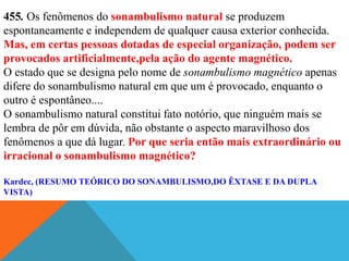 455. Os fenômenos do sonambulismo natural se produzem
espontaneamente e independem de qualquer causa exterior conhecida.
Mas, em certas pessoas dotadas de especial organização, podem ser
provocados artificialmente,pela ação do agente magnético.
O estado que se designa pelo nome de sonambulismo magnético apenas
difere do sonambulismo natural em que um é provocado, enquanto o
outro é espontâneo....
O sonambulismo natural constitui fato notório, que ninguém mais se
lembra de pôr em dúvida, não obstante o aspecto maravilhoso dos
fenômenos a que dá lugar. Por que seria então mais extraordinário ou
irracional o sonambulismo magnético?

Kardec, (RESUMO TEÓRICO DO SONAMBULISMO,DO ÊXTASE E DA DUPLA
VISTA)
 