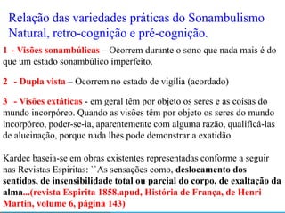 Relação das variedades práticas do Sonambulismo
 Natural, retro-cognição e pré-cognição.
1 - Visões sonambúlicas – Ocorrem durante o sono que nada mais é do
que um estado sonambúlico imperfeito.

2 - Dupla vista – Ocorrem no estado de vigília (acordado)

3 - Visões extáticas - em geral têm por objeto os seres e as coisas do
mundo incorpóreo. Quando as visões têm por objeto os seres do mundo
incorpóreo, poder-se-ia, aparentemente com alguma razão, qualificá-las
de alucinação, porque nada lhes pode demonstrar a exatidão.

Kardec baseia-se em obras existentes representadas conforme a seguir
nas Revistas Espiritas: ``As sensações como, deslocamento dos
sentidos, de insensibilidade total ou parcial do corpo, de exaltação da
alma...(revista Espirita 1858,apud, História de França, de Henri
Martin, volume 6, página 143)
 