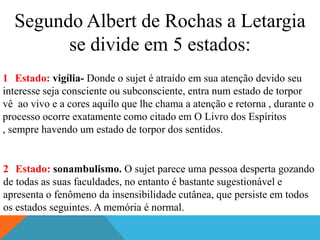 Segundo Albert de Rochas a Letargia
        se divide em 5 estados:
1 Estado: vigília- Donde o sujet é atraído em sua atenção devido seu
interesse seja consciente ou subconsciente, entra num estado de torpor
vê ao vivo e a cores aquilo que lhe chama a atenção e retorna , durante o
processo ocorre exatamente como citado em O Livro dos Espíritos
, sempre havendo um estado de torpor dos sentidos.


2 Estado: sonambulismo. O sujet parece uma pessoa desperta gozando
de todas as suas faculdades, no entanto é bastante sugestionável e
apresenta o fenômeno da insensibilidade cutânea, que persiste em todos
os estados seguintes. A memória é normal.
 