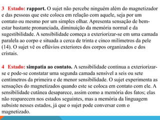 3 Estado: rapport. O sujet não percebe ninguém além do magnetizador
e das pessoas que este coloca em relação com aquele, seja por um
contato ou mesmo por um simples olhar. Apresenta sensação de bem-
estar bastante pronunciada, diminuição da memória normal e da
sugestibilidade. A sensibilidade começa a exteriorizar-se em uma camada
paralela ao corpo e situada a cerca de trinta e cinco milímetros da pele
(14). O sujet vê os eflúvios exteriores dos corpos organizados e dos
cristais.

4 Estado: simpatia ao contato. A sensibilidade continua a exteriorizar-
se e pode-se constatar uma segunda camada sensível a seis ou sete
centímetros da primeira e de menor sensibilidade. O sujet experimenta as
sensações do magnetizados quando este se coloca em contato com ele. A
sensibilidade cutânea desaparece, assim como a memória dos fatos; elas
não reaparecem nos estados seguintes, mas a memória da linguagem
subsiste nesses estados, já que o sujet pode conversar com o
magnetizado.
 