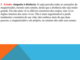 5 Estado: simpatia à distância. O sujet percebe todas as sensações do
magnetizador, mesmo sem contato, desde que a distância não seja muito
grande. Ele não mais vê os eflúvios exteriores dos corpos, mas vê os
órgãos internos dos seres vivos. Não é mais sugestionável e perde
totalmente a memória de sua vida; não conhece mais do que duas
pessoas, o magnetizador e ele próprio, no entanto não sabe seus nomes.
 