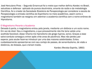 José Herculano Pires – Segundo Emannuel foi o metro que melhor definiu Kardec no Brasil,
estudioso e defensor aplicado da pureza doutrinária, amante da razão e da metodologia
Cientifica, foi o criador da Sociedade Brasileira de Parapsicologia por considerar a escola de
Parapsicologia a entrada cientifica do Espiritismo no meio acadêmico, assim como o
magnetismo também se resignou em adentrar a academia cientifica com o nome errôneo de
Hipnotismo.

O Magnetismo Perante a Academia
Deixado à porta, o magnetismo entrou pela janela, mediante um disfarce e um outro nome.
Em vez de dizer: Sou o magnetismo, o que provavelmente não lhe teria valido uma
acolhida favorável, disse: Chamo-me hipnotismo (do grego hypnos, sono). Graças a esse
salvo-conduto conseguiu entrar após vinte anos de paciência. Mas não perdeu por
esperar, pois soube fazer-se introduzir por uma das maiores celebridades. Evitou
cuidadosamente apresentar-se com seu cortejo de passes, de sonambulismo, de visão a
distância, de êxtases, que o teriam traído.
                                                      Kardec (Revista Espirita, 1860)
 