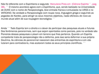 Não foi diferente com o Espiritismo e segundo Herculano Pires em (Ciência Espirita´´, pag.
38). `` O mesmo acontece agora com o Espiritismo, que, sendo batizado na Universidade
de DUKE com o nome de Parapsicologia, teve entrada franca e entusiasta na URSS e no
VATICANO. Na verdade a Parapsicologia com roupa nova, linguagem grega e seguindo as
pegadas de Kardec, para atingir os seus mesmos objetivos, nada ofereceu de novo ao
mundo atual além de sua roupagem tecnológica.´´


Ainda `` Todo Espirita tem o direito e o dever de participar das pesquisas atuais e futuras
Dos fenômenos paranormais, sem que sejam apontados como parciais, pois na verdade são
Pioneiros dessas pesquisas e pisam em terreno que lhes pertence. Quando um Espirita
competente trata de parapsicologia não a deforma, pois isso seria deformar a sua própria
Doutrina. As ciências do paranormal nasceram das entranhas do espiritismo e em vão
lutaram para contradize-lo, mas acataram todos os seus princípios científicos. ´´
 