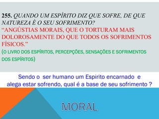 255. QUANDO UM ESPÍRITO DIZ QUE SOFRE, DE QUE
NATUREZA É O SEU SOFRIMENTO?
“ANGÚSTIAS MORAIS, QUE O TORTURAM MAIS
DOLOROSAMENTE DO QUE TODOS OS SOFRIMENTOS
FÍSICOS.”
(O LIVRO DOS ESPÍRITOS, PERCEPÇÕES, SENSAÇÕES E SOFRIMENTOS
DOS ESPÍRITOS)


      Sendo o ser humano um Espirito encarnado e
  alega estar sofrendo, qual é a base de seu sofrimento ?
 