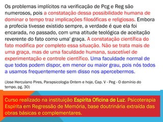 Os problemas implícitos na verificação de Pcg e Reg são
numerosos, pois a constatação dessa possibilidade humana de
dominar o tempo traz implicações filosóficas e religiosas. Embora
a profecia tivesse existido sempre, a verdade é que ela foi
encarada, no passado, com uma atitude teológica de aceitação
reverente do fato como uma' graça. A constatação científica do
fato modifica por completo essa situação. Não se trata mais de
uma graça, mas de uma faculdade humana, suscetível de
experimentação e controle científico. Uma faculdade normal de
que todos podem dispor, em menor ou maior grau, pois nós todos
a usamos frequentemente sem disso nos apercebermos.
(Jose Herculano Pires, Parapsicologia Ontem e hoje, Cap. V - Peg - O domínio do
tempo, pg. 30)


Curso realizado na instituição Espirita Oficina de Luz. Psicoterapia
Espírita em Regressão de Memória, base doutrinária extraída das
obras básicas e complementares.
 