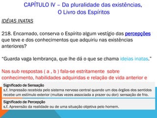 CAPÍTULO IV – Da pluralidade das existências,
                        O Livro dos Espíritos
IDÉIAS INATAS

218. Encarnado, conserva o Espírito algum vestígio das percepções
que teve e dos conhecimentos que adquiriu nas existências
anteriores?

―Guarda vaga lembrança, que lhe dá o que se chama ideias inatas.‖

Nas sub respostas ( a , b ) fala-se estritamente sobre
conhecimento, habilidades adquiridas e relação de vida anterior e
atual . de Sensação
 Significado
s.f. Impressão recebida pelo sistema nervoso central quando um dos órgãos dos sentidos
recebe um estímulo exterior (muitas vezes associada a prazer ou dor): sensação de frio.
Significado de Percepção
s.f. Apreensão da realidade ou de uma situação objetiva pelo homem.
 