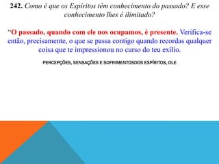 242. Como é que os Espíritos têm conhecimento do passado? E esse
                 conhecimento lhes é ilimitado?

“O passado, quando com ele nos ocupamos, é presente. Verifica-se
então, precisamente, o que se passa contigo quando recordas qualquer
           coisa que te impressionou no curso do teu exílio.
           PERCEPÇÕES, SENSAÇÕES E SOFRIMENTOSDOS ESPÍRITOS, OLE
 