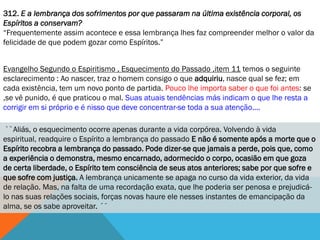 312. E a lembrança dos sofrimentos por que passaram na última existência corporal, os
Espíritos a conservam?
―Frequentemente assim acontece e essa lembrança lhes faz compreender melhor o valor da
felicidade de que podem gozar como Espíritos.‖


Evangelho Segundo o Espiritismo , Esquecimento do Passado ,item 11 temos o seguinte
esclarecimento : Ao nascer, traz o homem consigo o que adquiriu, nasce qual se fez; em
cada existência, tem um novo ponto de partida. Pouco lhe importa saber o que foi antes: se
,se vê punido, é que praticou o mal. Suas atuais tendências más indicam o que lhe resta a
corrigir em si próprio e é nisso que deve concentrar-se toda a sua atenção....

 ``Aliás, o esquecimento ocorre apenas durante a vida corpórea. Volvendo à vida
espiritual, readquire o Espírito a lembrança do passado E não é somente após a morte que o
Espírito recobra a lembrança do passado. Pode dizer-se que jamais a perde, pois que, como
a experiência o demonstra, mesmo encarnado, adormecido o corpo, ocasião em que goza
de certa liberdade, o Espírito tem consciência de seus atos anteriores; sabe por que sofre e
que sofre com justiça. A lembrança unicamente se apaga no curso da vida exterior, da vida
de relação. Mas, na falta de uma recordação exata, que lhe poderia ser penosa e prejudicá-
lo nas suas relações sociais, forças novas haure ele nesses instantes de emancipação da
alma, se os sabe aproveitar. ´´
 