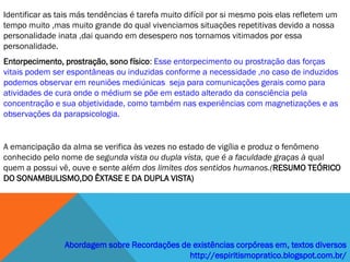 Identificar as tais más tendências é tarefa muito difícil por si mesmo pois elas refletem um
tempo muito ,mas muito grande do qual vivenciamos situações repetitivas devido a nossa
personalidade inata ,dai quando em desespero nos tornamos vitimados por essa
personalidade.
Entorpecimento, prostração, sono físico: Esse entorpecimento ou prostração das forças
vitais podem ser espontâneas ou induzidas conforme a necessidade ,no caso de induzidos
podemos observar em reuniões mediúnicas seja para comunicações gerais como para
atividades de cura onde o médium se põe em estado alterado da consciência pela
concentração e sua objetividade, como também nas experiências com magnetizações e as
observações da parapsicologia.


A emancipação da alma se verifica às vezes no estado de vigília e produz o fenômeno
conhecido pelo nome de segunda vista ou dupla vista, que é a faculdade graças à qual
quem a possui vê, ouve e sente além dos limites dos sentidos humanos.(RESUMO TEÓRICO
DO SONAMBULISMO,DO ÊXTASE E DA DUPLA VISTA)




                Abordagem sobre Recordações de existências corpóreas em, textos diversos
                                              http://espiritismopratico.blogspot.com.br/
 