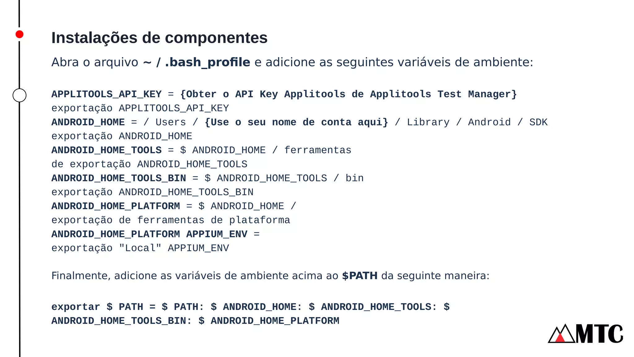 Instalações de componentes
Abra o arquivo ~ / .bash_profile e adicione as seguintes variáveis ​
​
de ambiente:
APPLITOOLS_API_KEY = {Obter o API Key Applitools de Applitools Test Manager}
exportação APPLITOOLS_API_KEY
ANDROID_HOME = / Users / {Use o seu nome de conta aqui} / Library / Android / SDK
exportação ANDROID_HOME
ANDROID_HOME_TOOLS = $ ANDROID_HOME / ferramentas
de exportação ANDROID_HOME_TOOLS
ANDROID_HOME_TOOLS_BIN = $ ANDROID_HOME_TOOLS / bin
exportação ANDROID_HOME_TOOLS_BIN
ANDROID_HOME_PLATFORM = $ ANDROID_HOME /
exportação de ferramentas de plataforma
ANDROID_HOME_PLATFORM APPIUM_ENV =
exportação "Local" APPIUM_ENV
Finalmente, adicione as variáveis ​
​
de ambiente acima ao $PATH da seguinte maneira:
exportar $ PATH = $ PATH: $ ANDROID_HOME: $ ANDROID_HOME_TOOLS: $
ANDROID_HOME_TOOLS_BIN: $ ANDROID_HOME_PLATFORM
 