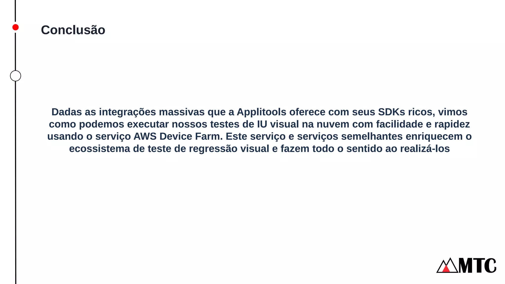 Conclusão
Dadas as integrações massivas que a Applitools oferece com seus SDKs ricos, vimos
como podemos executar nossos testes de IU visual na nuvem com facilidade e rapidez
usando o serviço AWS Device Farm. Este serviço e serviços semelhantes enriquecem o
ecossistema de teste de regressão visual e fazem todo o sentido ao realizá-los
 