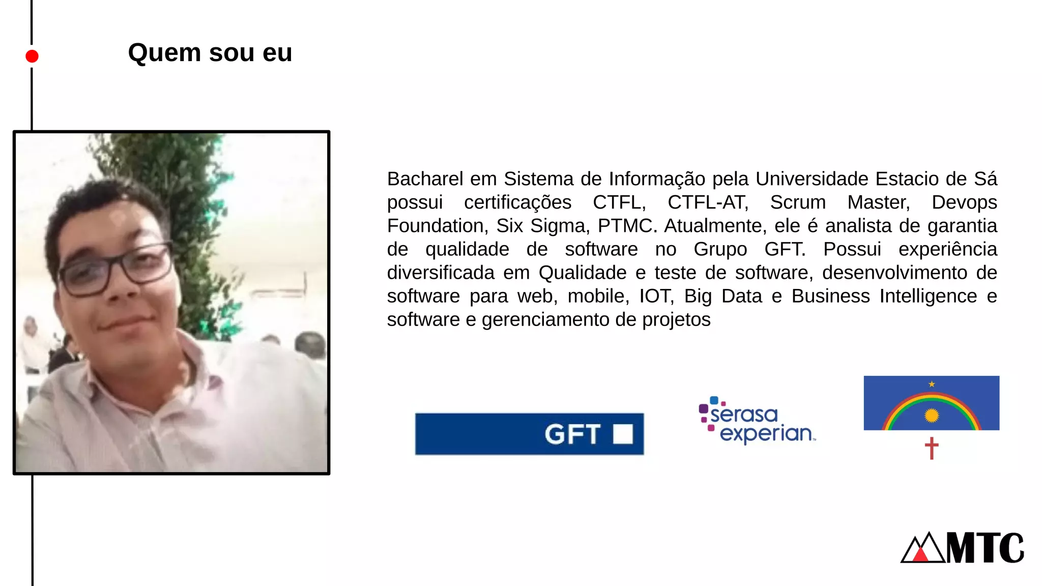Quem sou eu
Bacharel em Sistema de Informação pela Universidade Estacio de Sá
possui certificações CTFL, CTFL-AT, Scrum Master, Devops
Foundation, Six Sigma, PTMC. Atualmente, ele é analista de garantia
de qualidade de software no Grupo GFT. Possui experiência
diversificada em Qualidade e teste de software, desenvolvimento de
software para web, mobile, IOT, Big Data e Business Intelligence e
software e gerenciamento de projetos
 