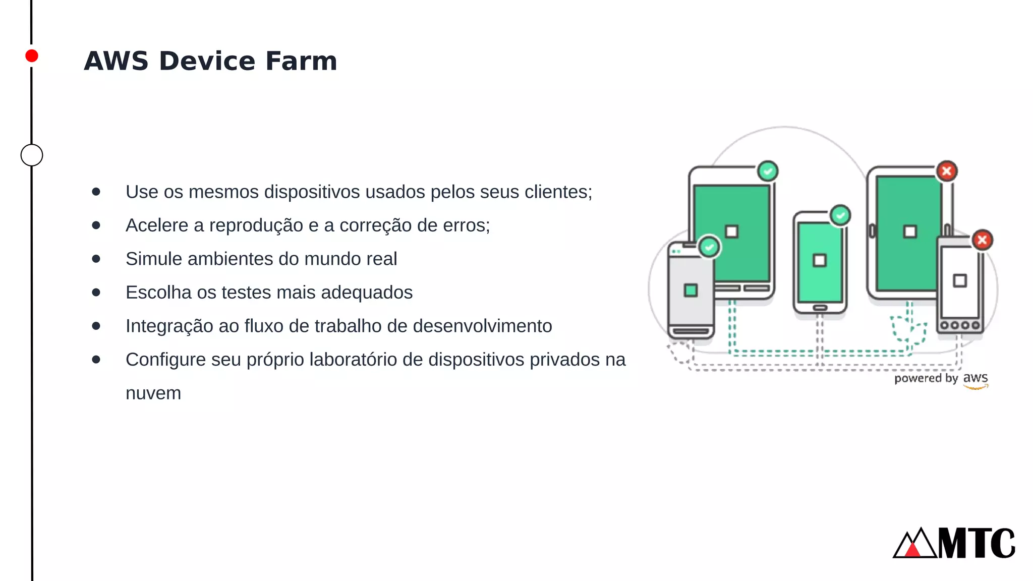 AWS Device Farm
● Use os mesmos dispositivos usados pelos seus clientes;
● Acelere a reprodução e a correção de erros;
● Simule ambientes do mundo real
● Escolha os testes mais adequados
● Integração ao fluxo de trabalho de desenvolvimento
● Configure seu próprio laboratório de dispositivos privados na
nuvem
 