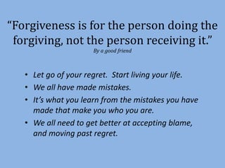 “Forgiveness is for the person doing the 
forgiving, not the person receiving it.” 
By a good friend 
• Let go of your regret. Start living your life. 
• We all have made mistakes. 
• It’s what you learn from the mistakes you have 
made that make you who you are. 
• We all need to get better at accepting blame, 
and moving past regret. 
 