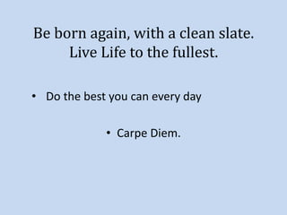 Be born again, with a clean slate. 
Live Life to the fullest. 
• Do the best you can every day 
• Carpe Diem. 
 