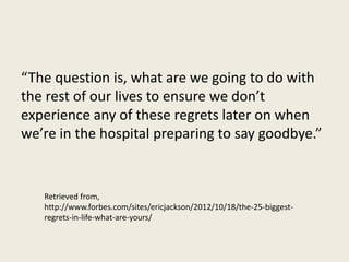 “The question is, what are we going to do with 
the rest of our lives to ensure we don’t 
experience any of these regrets later on when 
we’re in the hospital preparing to say goodbye.” 
Retrieved from, 
http://www.forbes.com/sites/ericjackson/2012/10/18/the-25-biggest-regrets- 
in-life-what-are-yours/ 
 