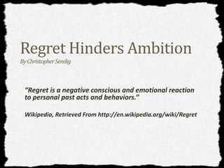 Regret Hinders Ambition 
By Christopher Sendig 
“Regret is a negative conscious and emotional reaction 
to personal past acts and behaviors.” 
Wikipedia, Retrieved From http://en.wikipedia.org/wiki/Regret 
 