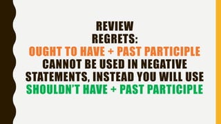 REVIEW
REGRETS:
OUGHT TO HAVE + PAST PARTICIPLE
CANNOT BE USED IN NEGATIVE
STATEMENTS, INSTEAD YOU WILL USE
SHOULDN’T HAVE + PAST PARTICIPLE
 