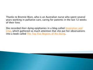 Thanks to Bronnie Ware, who is an Australian nurse who spent several
years working in palliative care, caring for patients in the last 12 weeks
of their lives
She recorded their dying epiphanies in a blog called Inspiration and
Chai, which gathered so much attention that she put her observations
into a book called The Top Five Regrets of the Dying.
 