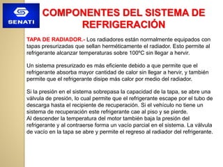 COMPONENTES DEL SISTEMA DE
REFRIGERACIÓN
TAPA DE RADIADOR.- Los radiadores están normalmente equipados con
tapas presurizadas que sellan herméticamente el radiador. Esto permite al
refrigerante alcanzar temperaturas sobre 100ºC sin llegar a hervir.
Un sistema presurizado es más eficiente debido a que permite que el
refrigerante absorba mayor cantidad de calor sin llegar a hervir, y también
permite que el refrigerante disipe más calor por medio del radiador.
Si la presión en el sistema sobrepasa la capacidad de la tapa, se abre una
válvula de presión, lo cual permite que el refrigerante escape por el tubo de
descarga hasta el recipiente de recuperación. Si el vehículo no tiene un
sistema de recuperación este refrigerante cae al piso y se pierde.
Al descender la temperatura del motor también baja la presión del
refrigerante y al contraerse forma un vacío parcial en el sistema. La válvula
de vacío en la tapa se abre y permite el regreso al radiador del refrigerante.
 