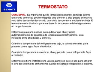 TERMOSTATO
CONCEPTO.- Es importante que la temperatura alcance su rango optimo
tan pronto como sea posible después que el motor a sido puesto en marcha
y no debe descender demasiado cuando la temperatura ambiente es baja. El
termostato esta diseñado para mantener la temperatura del refrigerante en
un rango deseado.
El termostato es una especie de regulador que abre y cierra
automáticamente de acuerdo a la temperatura del refrigerante. Esta
instalado entre el radiador y el motor.
Cuando la temperatura del refrigerante es baja, la válvula se cierra para
prevenir que el agua fluya al radiador.
Cuando la temperatura aumenta se abre y permite que el refrigerante fluya
al radiador.
El termostato tiene instalado una válvula zangoteo que se usa para sangrar
el aire del sistema de enfriamiento cuando se agrega refrigerante al sistema.
 