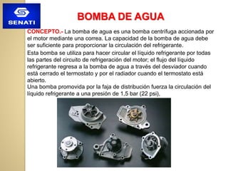 BOMBA DE AGUA
CONCEPTO.- La bomba de agua es una bomba centrífuga accionada por
el motor mediante una correa. La capacidad de la bomba de agua debe
ser suficiente para proporcionar la circulación del refrigerante.
Esta bomba se utiliza para hacer circular el líquido refrigerante por todas
las partes del circuito de refrigeración del motor; el flujo del líquido
refrigerante regresa a la bomba de agua a través del desviador cuando
está cerrado el termostato y por el radiador cuando el termostato está
abierto.
Una bomba promovida por la faja de distribución fuerza la circulación del
líquido refrigerante a una presión de 1,5 bar (22 psi),
 