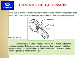 IMPORTANTE
Las correas en V y las correas nervadas en V deben de tener la
tensión apropiada. Si la correa está demasiado floja, ocurrirán chillidos,
golpes suaves y / o resbalamientos. Si está demasiado ajustada, puede
dañar la polea y el rodamiento de eje.
CONTROL DE LA TENSIÓN
Para que el ajuste sea correcto, las correas deben permitir un desplazamiento
de 10 mm. Esta prueba tiene que hacerse en la parte central de la correa.
 